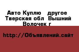 Авто Куплю - другое. Тверская обл.,Вышний Волочек г.